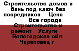 Строительство домов и бань под ключ без посредников, › Цена ­ 515 000 - Все города Строительство и ремонт » Услуги   . Вологодская обл.,Череповец г.